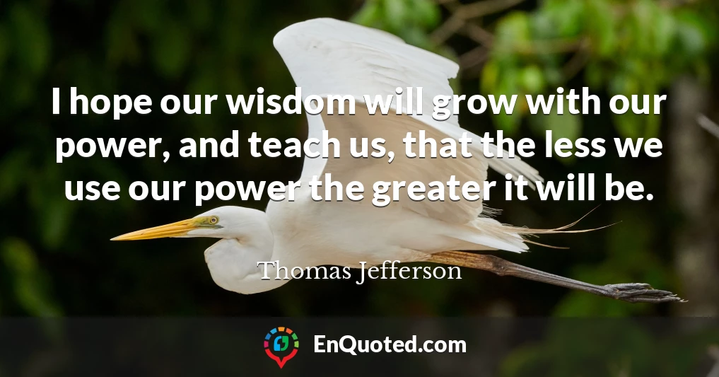 I hope our wisdom will grow with our power, and teach us, that the less we use our power the greater it will be.