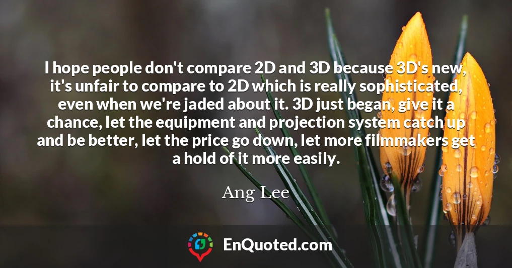 I hope people don't compare 2D and 3D because 3D's new, it's unfair to compare to 2D which is really sophisticated, even when we're jaded about it. 3D just began, give it a chance, let the equipment and projection system catch up and be better, let the price go down, let more filmmakers get a hold of it more easily.