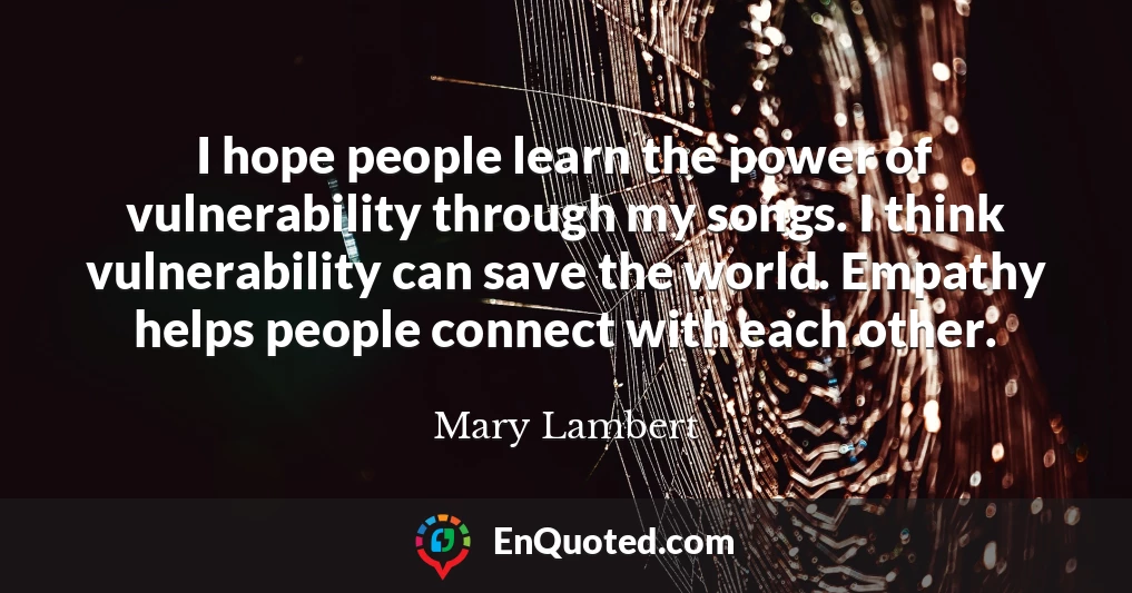 I hope people learn the power of vulnerability through my songs. I think vulnerability can save the world. Empathy helps people connect with each other.