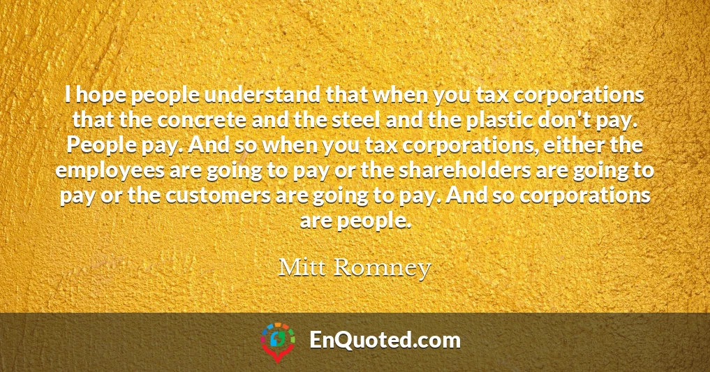 I hope people understand that when you tax corporations that the concrete and the steel and the plastic don't pay. People pay. And so when you tax corporations, either the employees are going to pay or the shareholders are going to pay or the customers are going to pay. And so corporations are people.