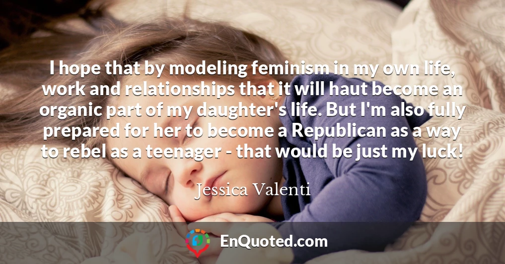 I hope that by modeling feminism in my own life, work and relationships that it will haut become an organic part of my daughter's life. But I'm also fully prepared for her to become a Republican as a way to rebel as a teenager - that would be just my luck!