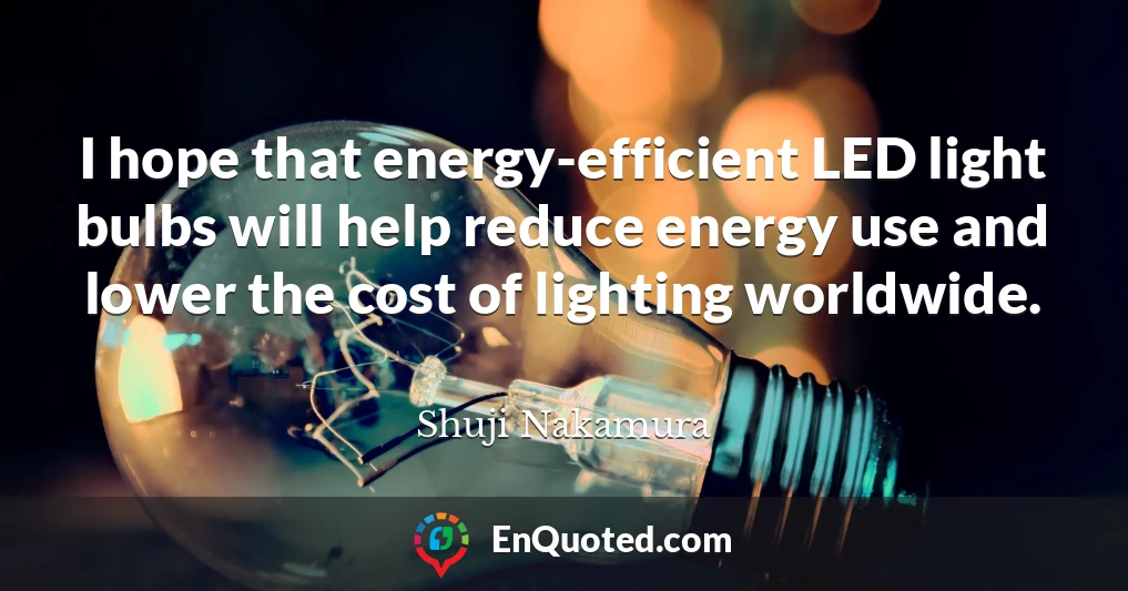 I hope that energy-efficient LED light bulbs will help reduce energy use and lower the cost of lighting worldwide.