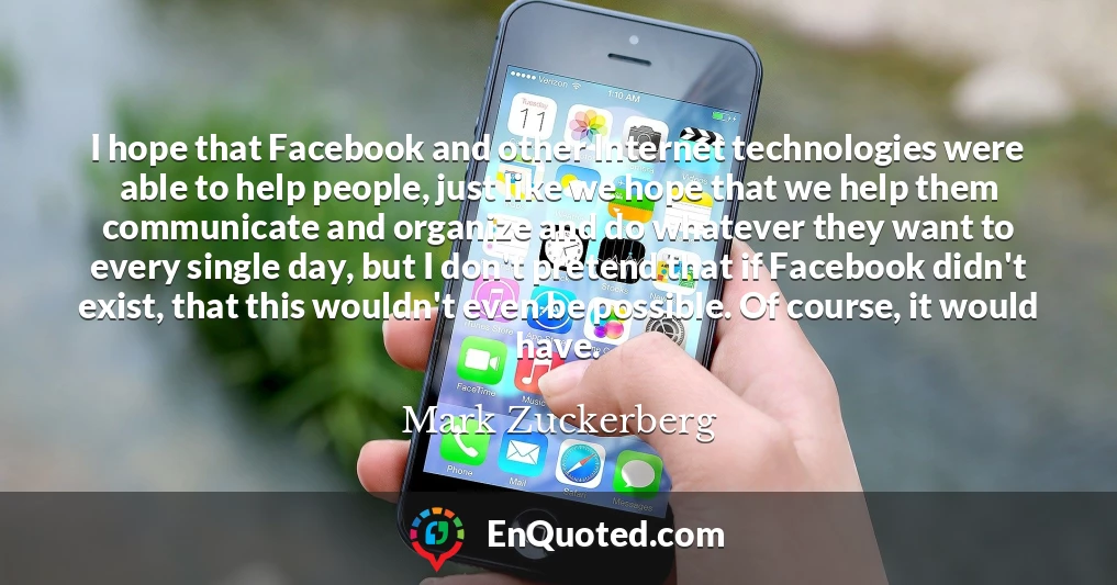 I hope that Facebook and other Internet technologies were able to help people, just like we hope that we help them communicate and organize and do whatever they want to every single day, but I don't pretend that if Facebook didn't exist, that this wouldn't even be possible. Of course, it would have.