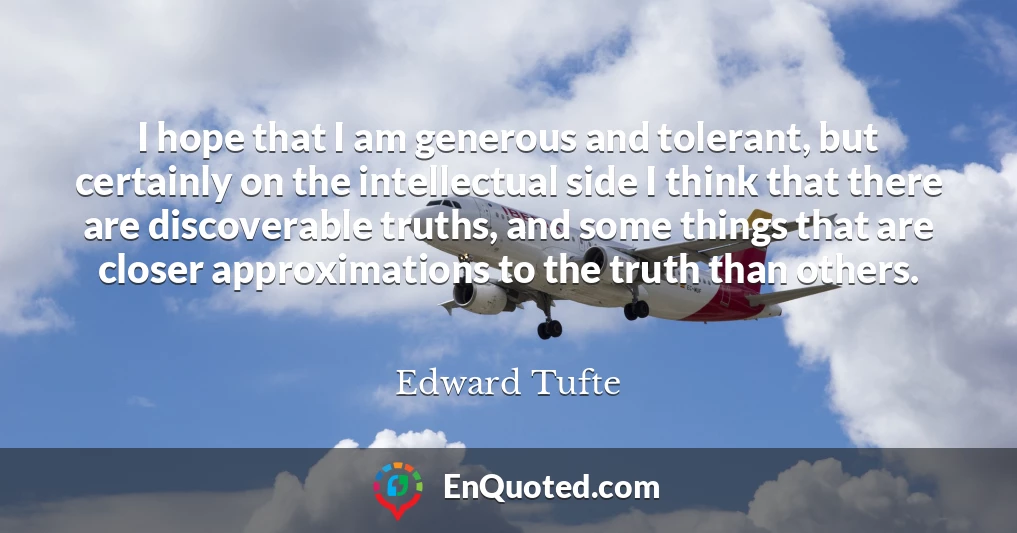 I hope that I am generous and tolerant, but certainly on the intellectual side I think that there are discoverable truths, and some things that are closer approximations to the truth than others.