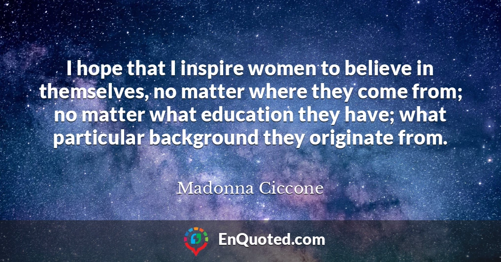 I hope that I inspire women to believe in themselves, no matter where they come from; no matter what education they have; what particular background they originate from.