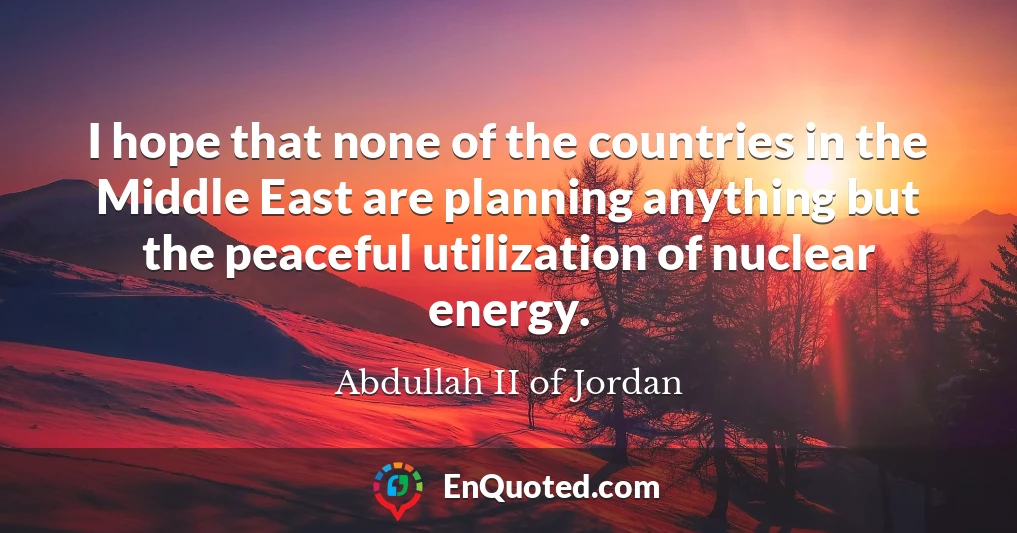 I hope that none of the countries in the Middle East are planning anything but the peaceful utilization of nuclear energy.