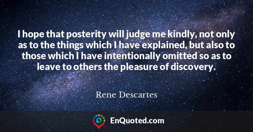 I hope that posterity will judge me kindly, not only as to the things which I have explained, but also to those which I have intentionally omitted so as to leave to others the pleasure of discovery.