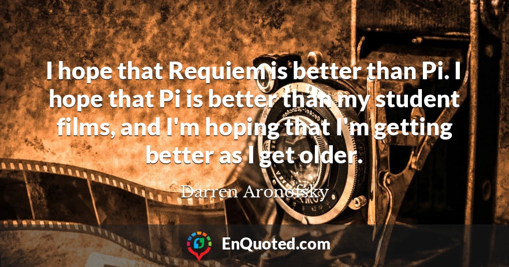 I hope that Requiem is better than Pi. I hope that Pi is better than my student films, and I'm hoping that I'm getting better as I get older.