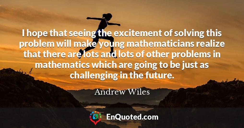 I hope that seeing the excitement of solving this problem will make young mathematicians realize that there are lots and lots of other problems in mathematics which are going to be just as challenging in the future.