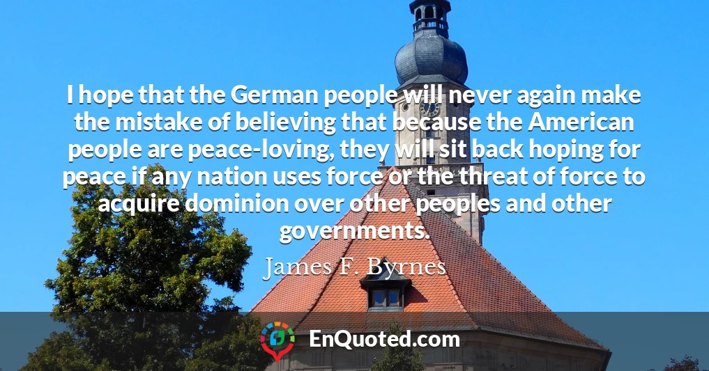 I hope that the German people will never again make the mistake of believing that because the American people are peace-loving, they will sit back hoping for peace if any nation uses force or the threat of force to acquire dominion over other peoples and other governments.
