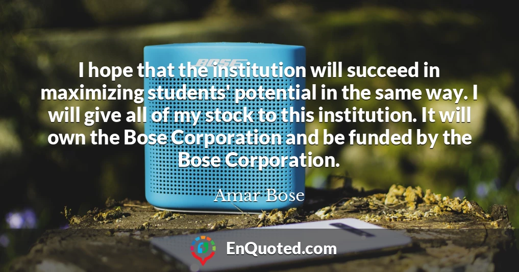I hope that the institution will succeed in maximizing students' potential in the same way. I will give all of my stock to this institution. It will own the Bose Corporation and be funded by the Bose Corporation.
