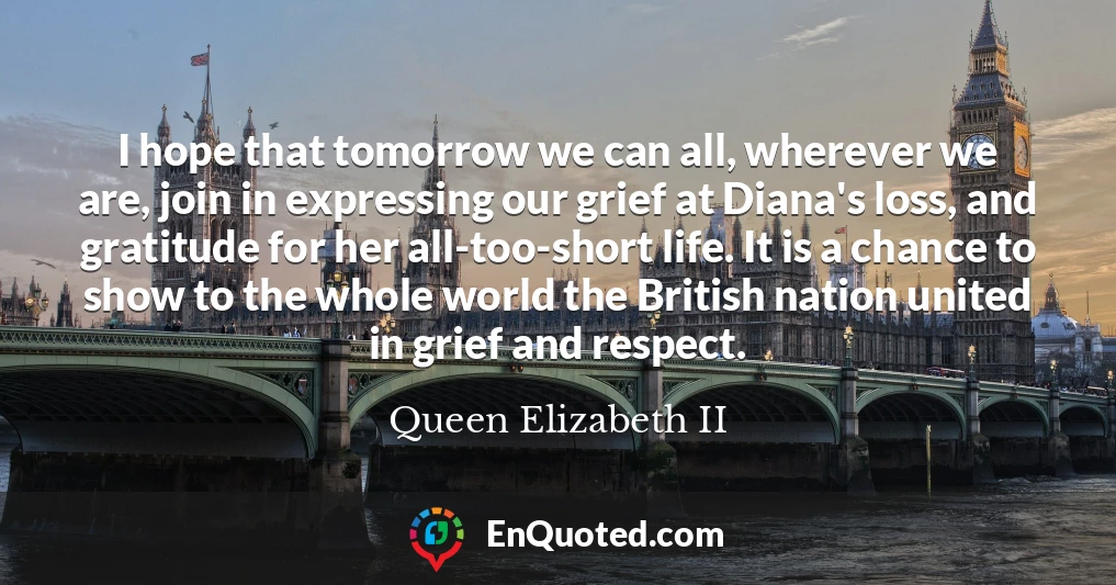I hope that tomorrow we can all, wherever we are, join in expressing our grief at Diana's loss, and gratitude for her all-too-short life. It is a chance to show to the whole world the British nation united in grief and respect.