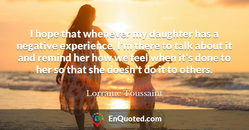 I hope that whenever my daughter has a negative experience, I'm there to talk about it and remind her how we feel when it's done to her so that she doesn't do it to others.