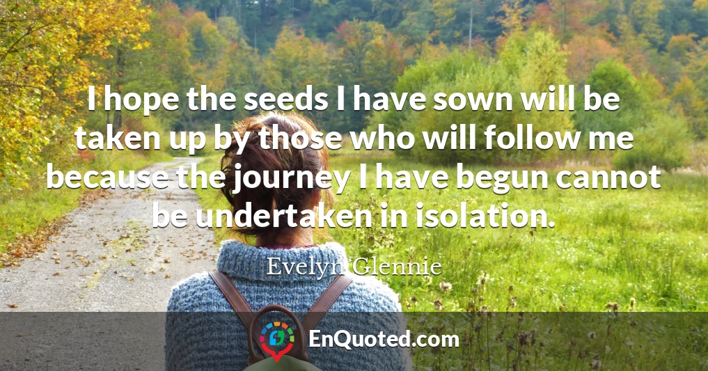 I hope the seeds I have sown will be taken up by those who will follow me because the journey I have begun cannot be undertaken in isolation.