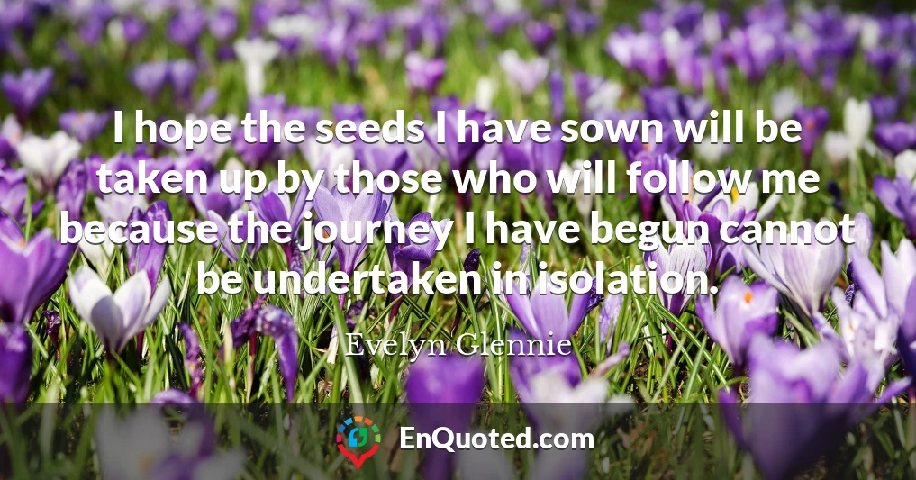 I hope the seeds I have sown will be taken up by those who will follow me because the journey I have begun cannot be undertaken in isolation.