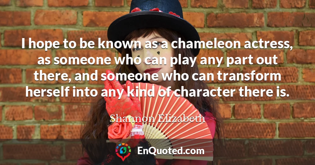 I hope to be known as a chameleon actress, as someone who can play any part out there, and someone who can transform herself into any kind of character there is.