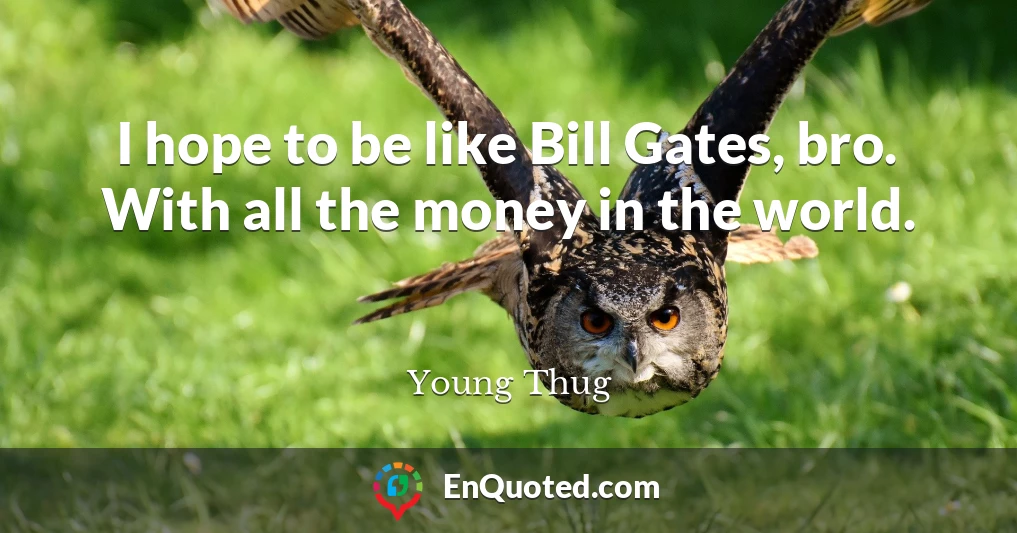 I hope to be like Bill Gates, bro. With all the money in the world.