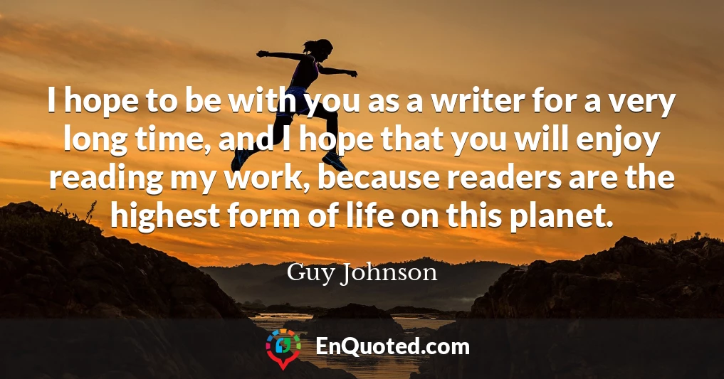 I hope to be with you as a writer for a very long time, and I hope that you will enjoy reading my work, because readers are the highest form of life on this planet.