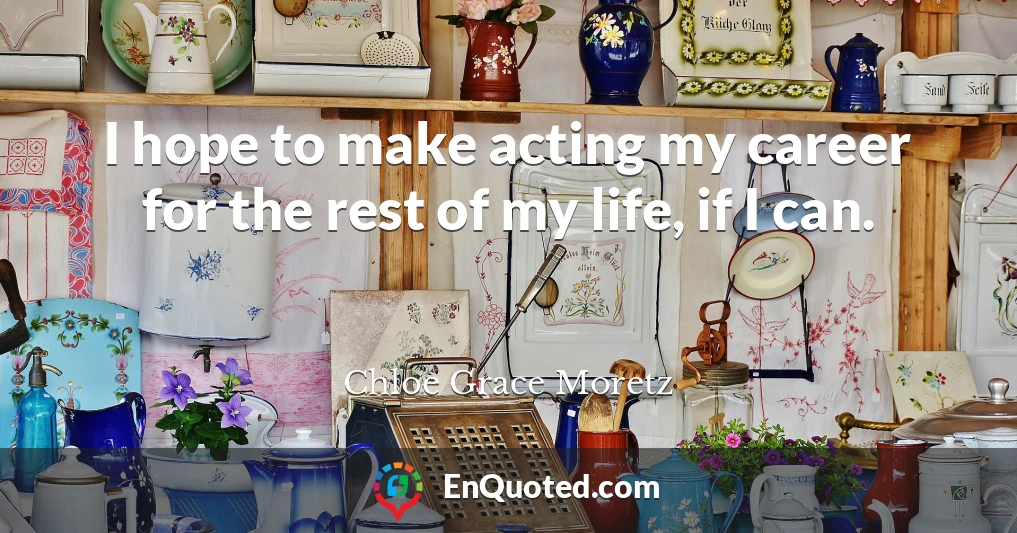 I hope to make acting my career for the rest of my life, if I can.
