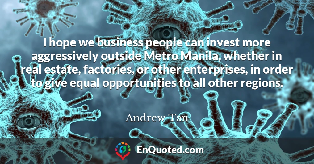 I hope we business people can invest more aggressively outside Metro Manila, whether in real estate, factories, or other enterprises, in order to give equal opportunities to all other regions.
