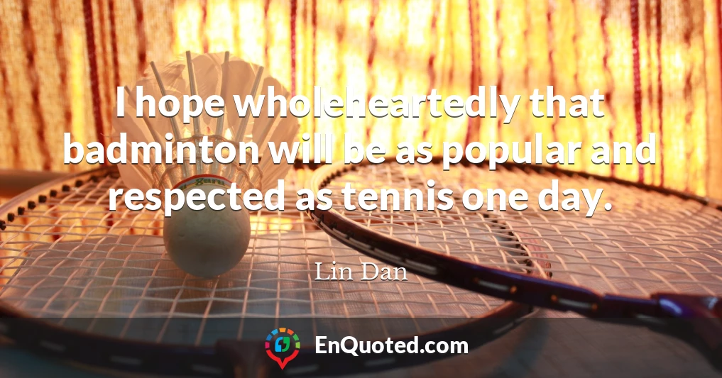 I hope wholeheartedly that badminton will be as popular and respected as tennis one day.