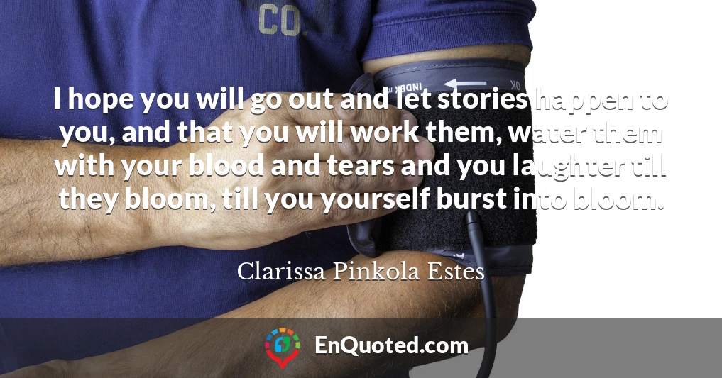 I hope you will go out and let stories happen to you, and that you will work them, water them with your blood and tears and you laughter till they bloom, till you yourself burst into bloom.