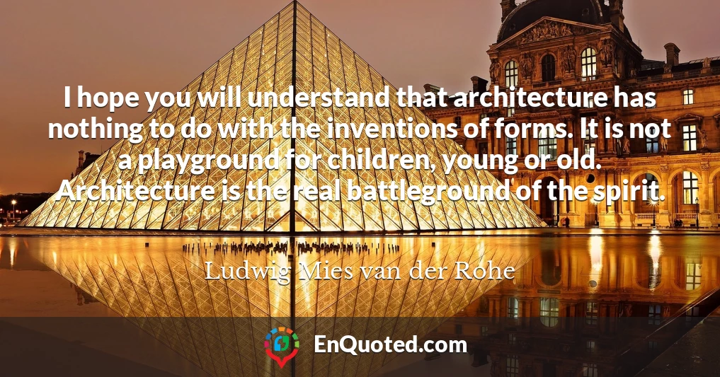 I hope you will understand that architecture has nothing to do with the inventions of forms. It is not a playground for children, young or old. Architecture is the real battleground of the spirit.