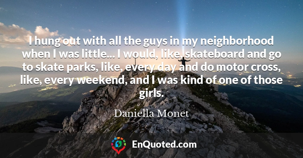 I hung out with all the guys in my neighborhood when I was little... I would, like, skateboard and go to skate parks, like, every day and do motor cross, like, every weekend, and I was kind of one of those girls.