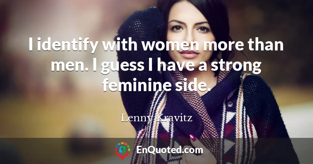 I identify with women more than men. I guess I have a strong feminine side.