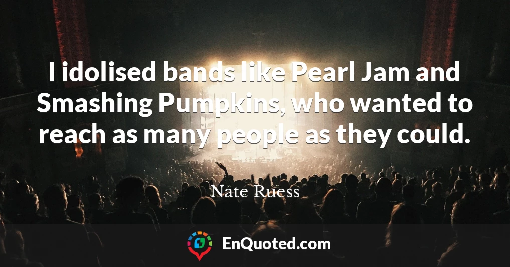 I idolised bands like Pearl Jam and Smashing Pumpkins, who wanted to reach as many people as they could.