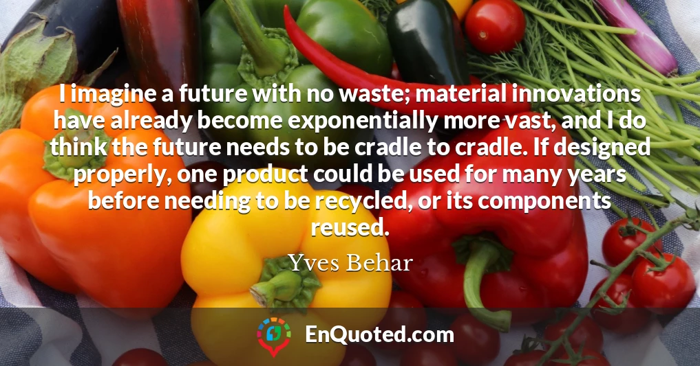 I imagine a future with no waste; material innovations have already become exponentially more vast, and I do think the future needs to be cradle to cradle. If designed properly, one product could be used for many years before needing to be recycled, or its components reused.