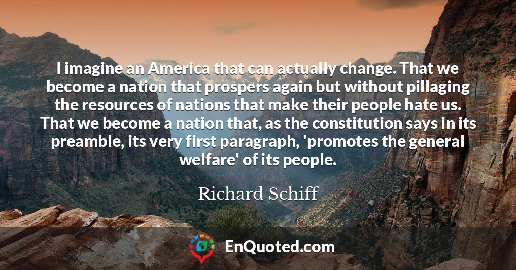 I imagine an America that can actually change. That we become a nation that prospers again but without pillaging the resources of nations that make their people hate us. That we become a nation that, as the constitution says in its preamble, its very first paragraph, 'promotes the general welfare' of its people.