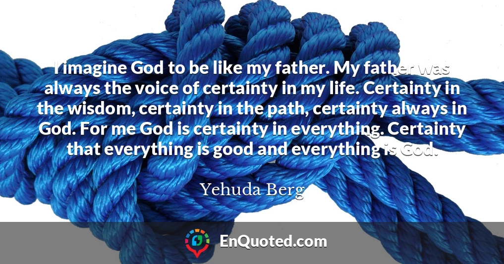 I imagine God to be like my father. My father was always the voice of certainty in my life. Certainty in the wisdom, certainty in the path, certainty always in God. For me God is certainty in everything. Certainty that everything is good and everything is God.