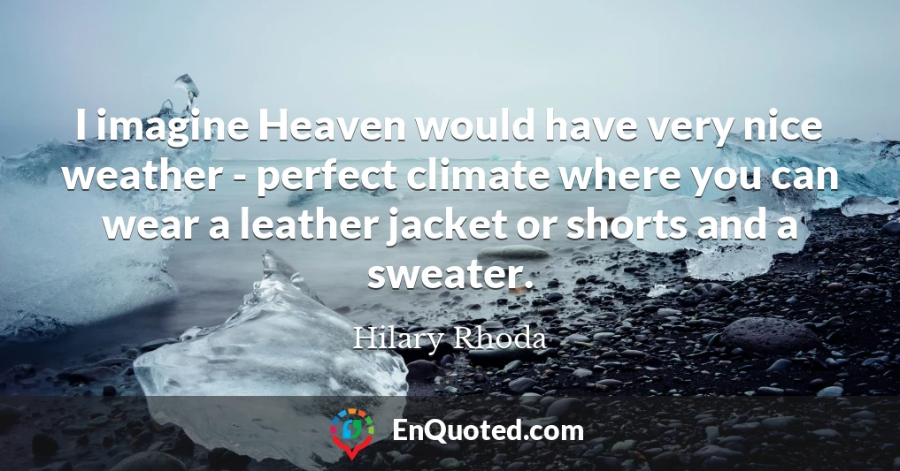 I imagine Heaven would have very nice weather - perfect climate where you can wear a leather jacket or shorts and a sweater.