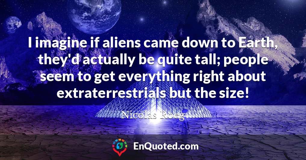 I imagine if aliens came down to Earth, they'd actually be quite tall; people seem to get everything right about extraterrestrials but the size!