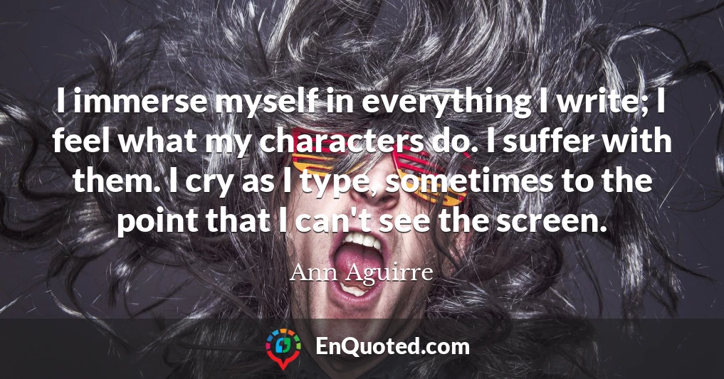 I immerse myself in everything I write; I feel what my characters do. I suffer with them. I cry as I type, sometimes to the point that I can't see the screen.