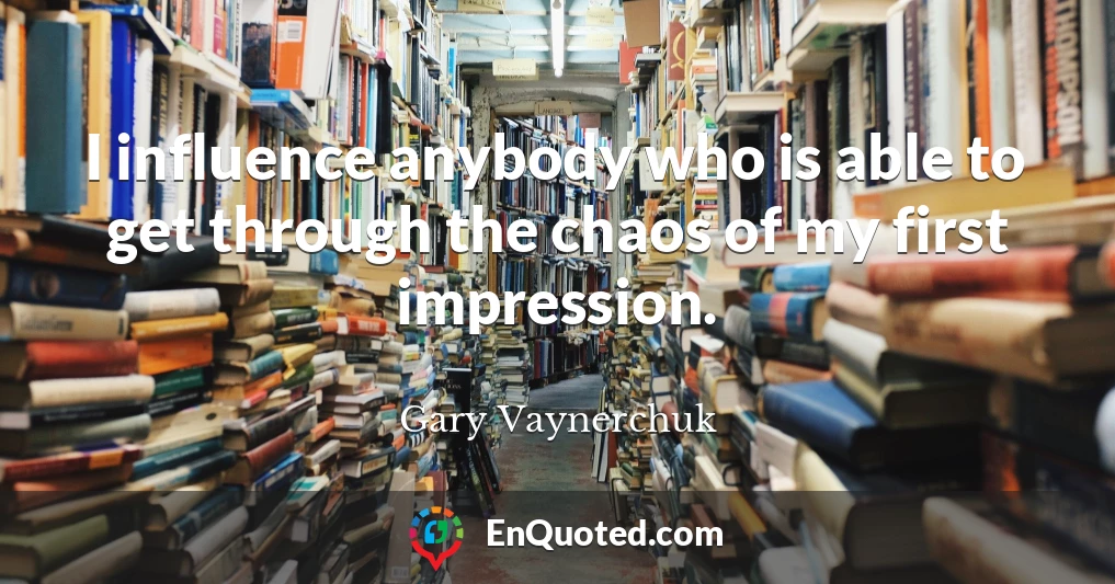 I influence anybody who is able to get through the chaos of my first impression.