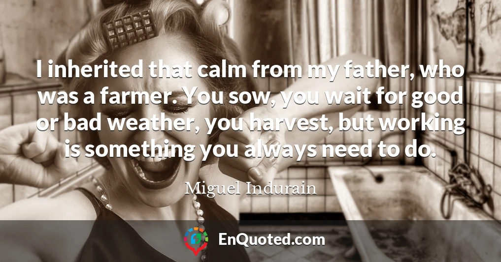 I inherited that calm from my father, who was a farmer. You sow, you wait for good or bad weather, you harvest, but working is something you always need to do.