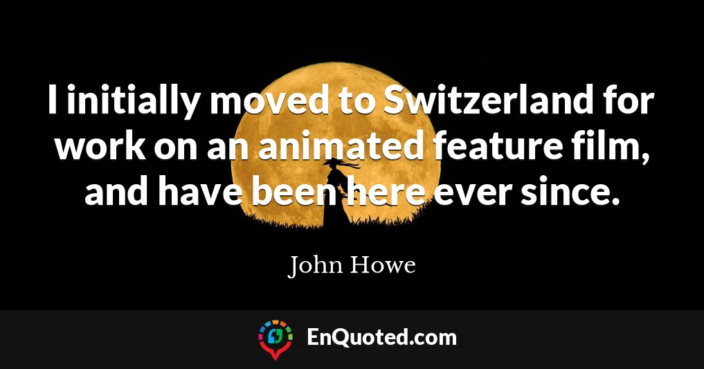 I initially moved to Switzerland for work on an animated feature film, and have been here ever since.