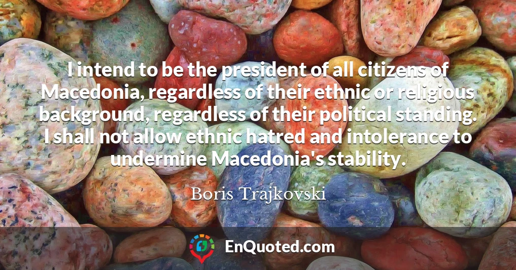 I intend to be the president of all citizens of Macedonia, regardless of their ethnic or religious background, regardless of their political standing. I shall not allow ethnic hatred and intolerance to undermine Macedonia's stability.