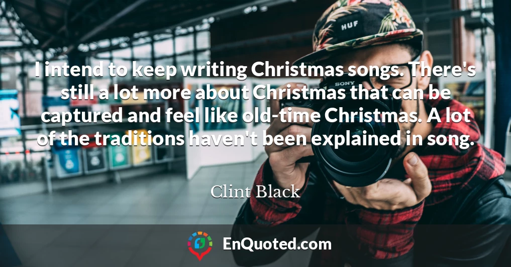 I intend to keep writing Christmas songs. There's still a lot more about Christmas that can be captured and feel like old-time Christmas. A lot of the traditions haven't been explained in song.