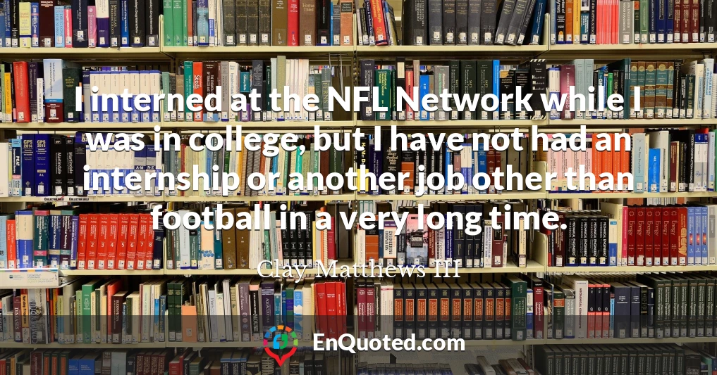 I interned at the NFL Network while I was in college, but I have not had an internship or another job other than football in a very long time.
