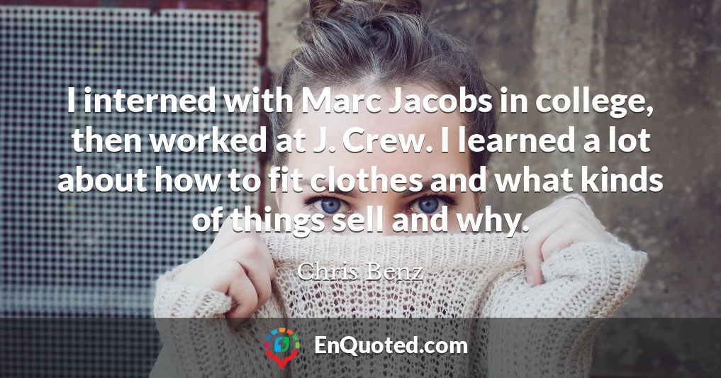 I interned with Marc Jacobs in college, then worked at J. Crew. I learned a lot about how to fit clothes and what kinds of things sell and why.