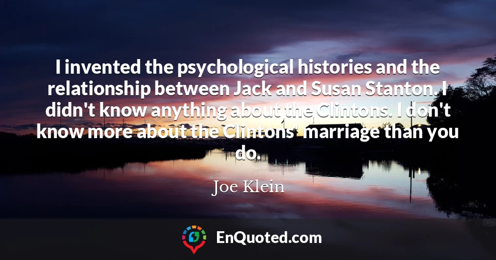 I invented the psychological histories and the relationship between Jack and Susan Stanton. I didn't know anything about the Clintons. I don't know more about the Clintons' marriage than you do.