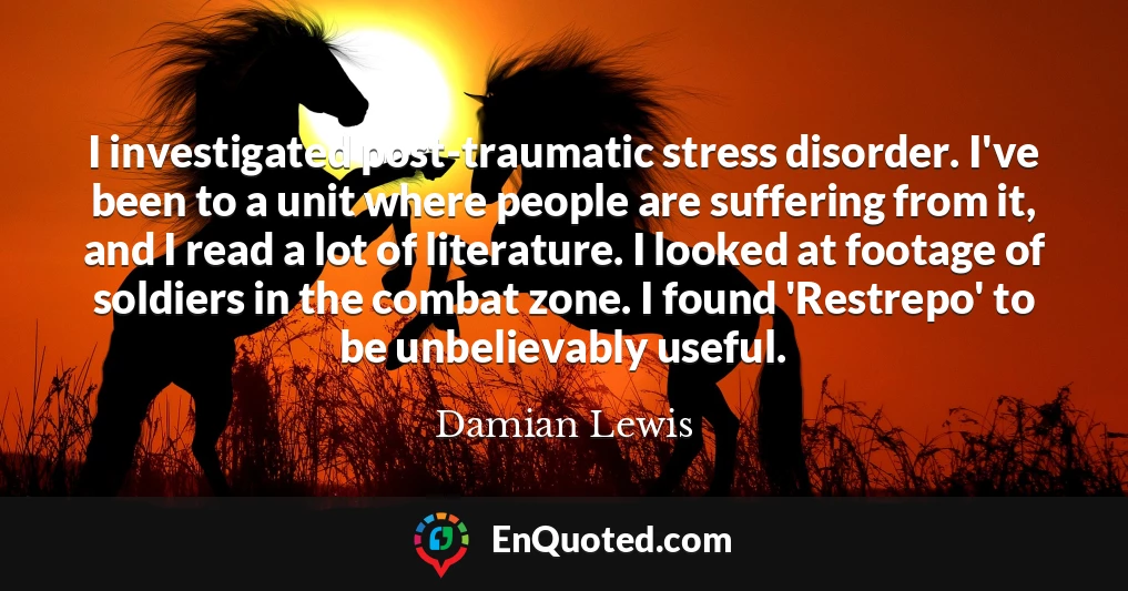 I investigated post-traumatic stress disorder. I've been to a unit where people are suffering from it, and I read a lot of literature. I looked at footage of soldiers in the combat zone. I found 'Restrepo' to be unbelievably useful.