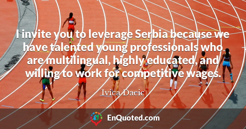I invite you to leverage Serbia because we have talented young professionals who are multilingual, highly educated, and willing to work for competitive wages.