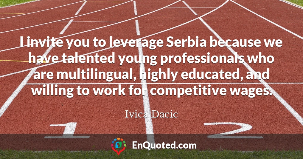 I invite you to leverage Serbia because we have talented young professionals who are multilingual, highly educated, and willing to work for competitive wages.