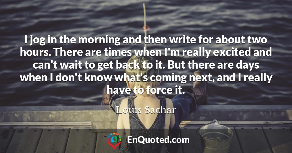 I jog in the morning and then write for about two hours. There are times when I'm really excited and can't wait to get back to it. But there are days when I don't know what's coming next, and I really have to force it.