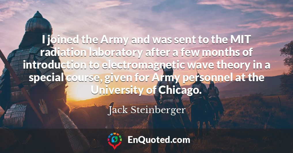 I joined the Army and was sent to the MIT radiation laboratory after a few months of introduction to electromagnetic wave theory in a special course, given for Army personnel at the University of Chicago.