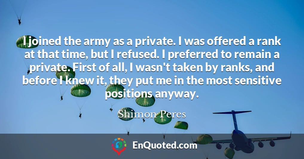 I joined the army as a private. I was offered a rank at that time, but I refused. I preferred to remain a private. First of all, I wasn't taken by ranks, and before I knew it, they put me in the most sensitive positions anyway.